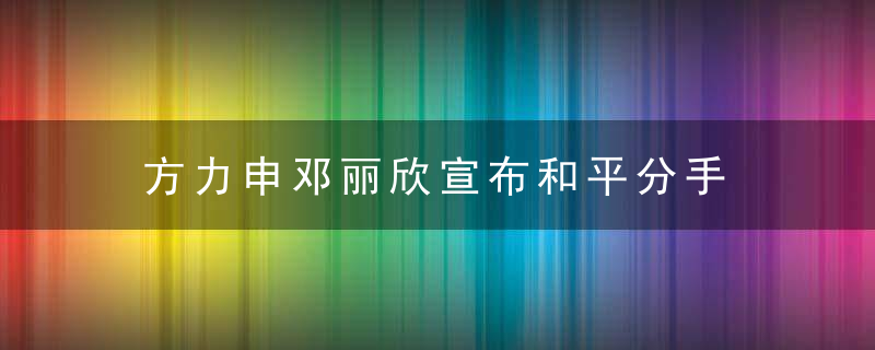 方力申邓丽欣宣布和平分手 事实证明恋爱真的不能谈太久